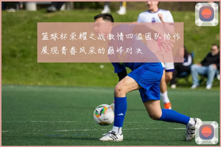 篮球杯荣耀之战激情四溢团队协作展现青春风采的巅峰对决