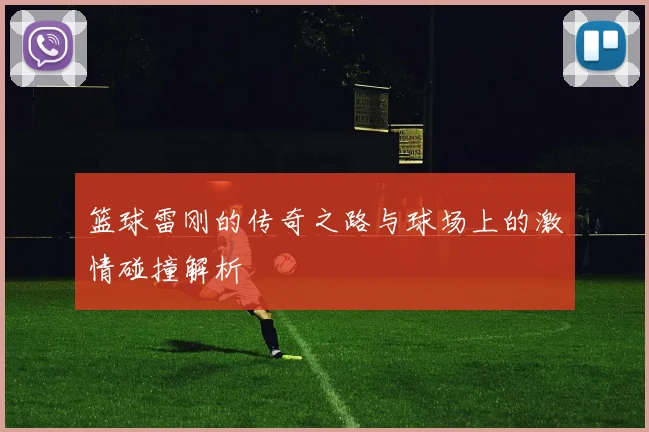 篮球雷刚的传奇之路与球场上的激情碰撞解析