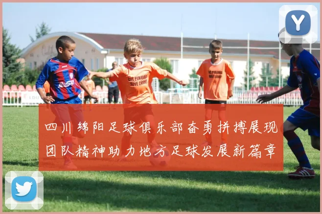 四川绵阳足球俱乐部奋勇拼搏展现团队精神助力地方足球发展新篇章