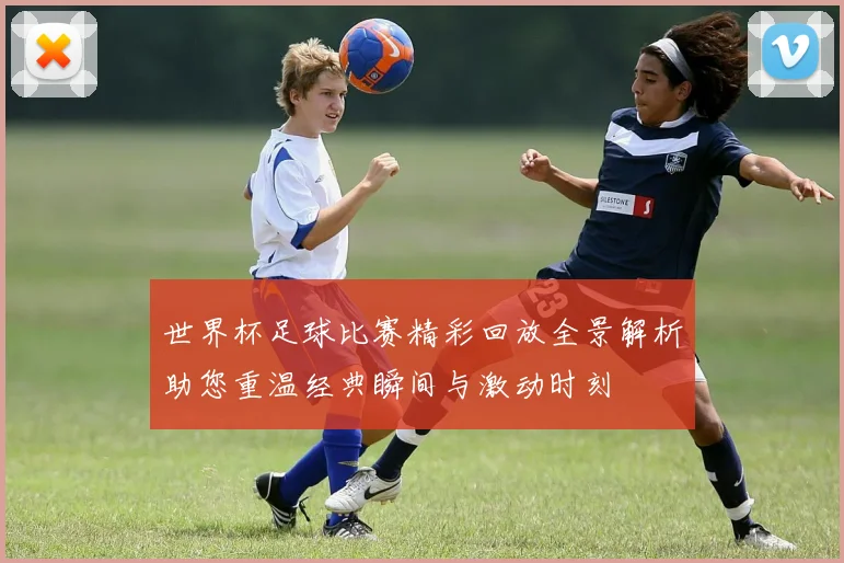 世界杯足球比赛精彩回放全景解析助您重温经典瞬间与激动时刻