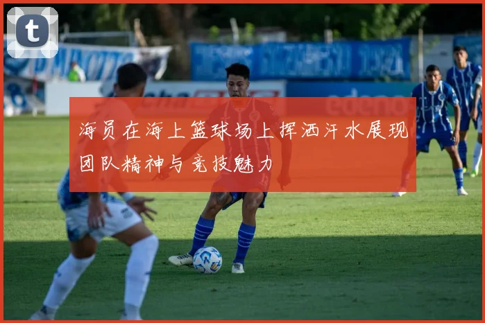海员在海上篮球场上挥洒汗水展现团队精神与竞技魅力