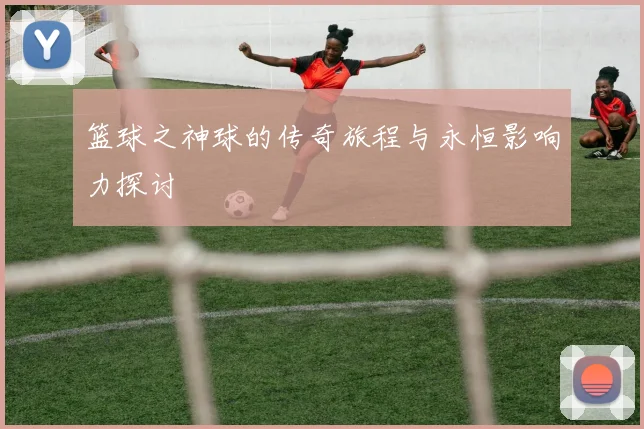 篮球之神球的传奇旅程与永恒影响力探讨