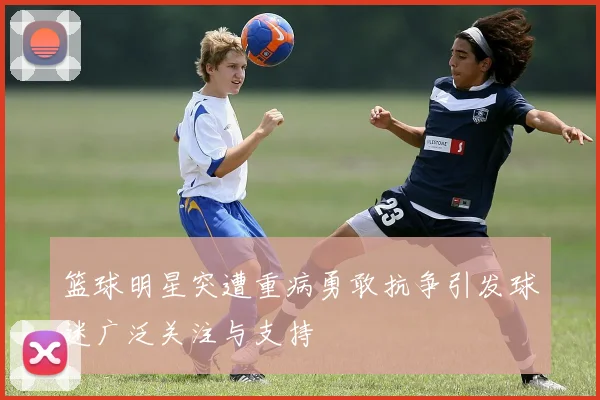 篮球明星突遭重病勇敢抗争引发球迷广泛关注与支持