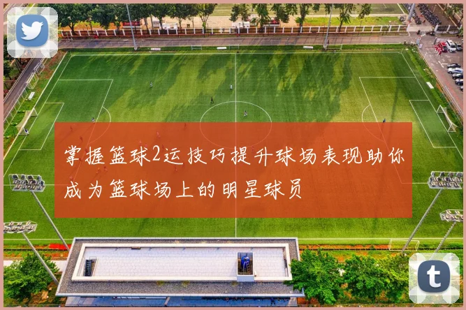 掌握篮球2运技巧提升球场表现助你成为篮球场上的明星球员