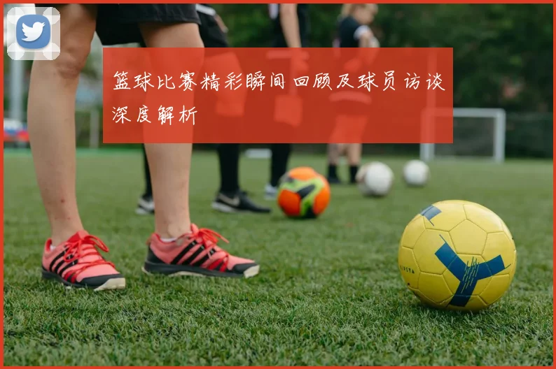 篮球比赛精彩瞬间回顾及球员访谈深度解析