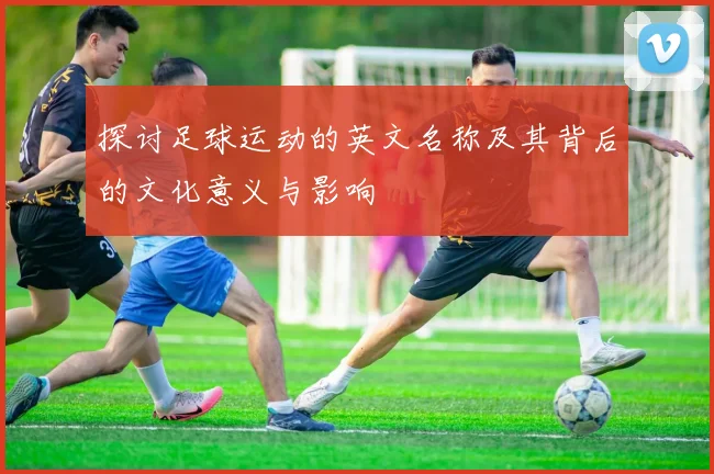 探讨足球运动的英文名称及其背后的文化意义与影响